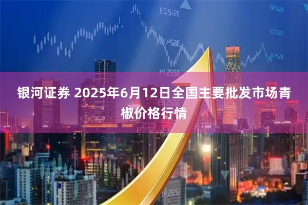 银河证券 2025年6月12日全国主要批发市场青椒价格行情