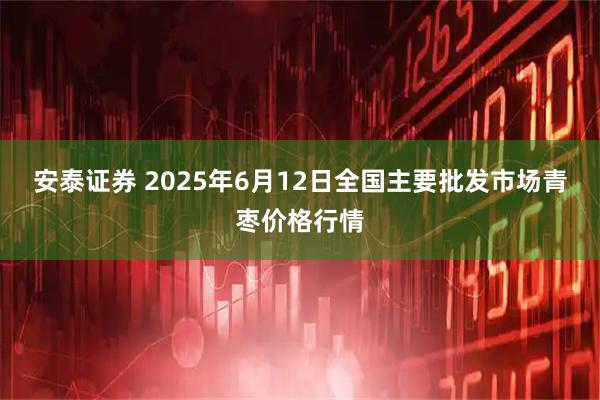 安泰证券 2025年6月12日全国主要批发市场青枣价格行情