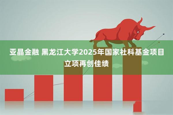 亚晶金融 黑龙江大学2025年国家社科基金项目立项再创佳绩