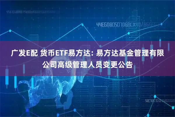 广发E配 货币ETF易方达: 易方达基金管理有限公司高级管理人员变更公告