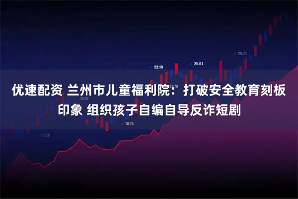 优速配资 兰州市儿童福利院：打破安全教育刻板印象 组织孩子自编自导反诈短剧