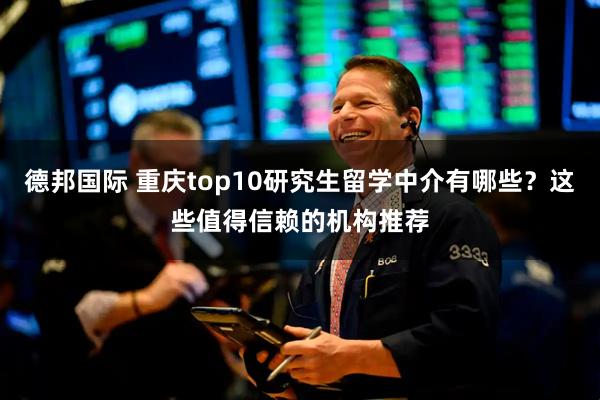 德邦国际 重庆top10研究生留学中介有哪些？这些值得信赖的机构推荐