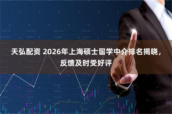天弘配资 2026年上海硕士留学中介排名揭晓，反馈及时受好评
